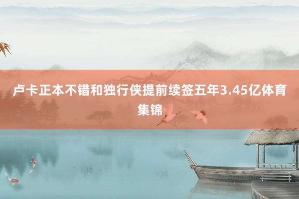 卢卡正本不错和独行侠提前续签五年3.45亿体育集锦
