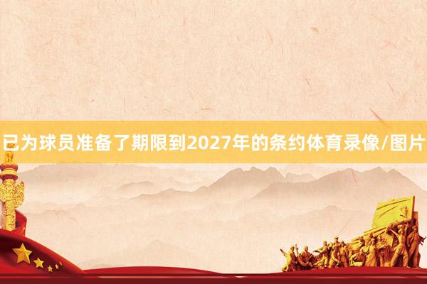 已为球员准备了期限到2027年的条约体育录像/图片