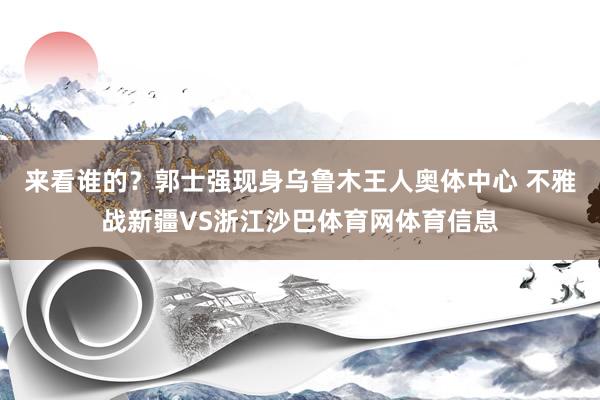 来看谁的？郭士强现身乌鲁木王人奥体中心 不雅战新疆VS浙江沙巴体育网体育信息