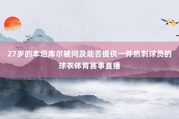 27岁的本坦库尔被问及能否提供一件热刺球员的球衣体育赛事直播