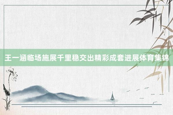 王一涵临场施展千里稳交出精彩成套进展体育集锦