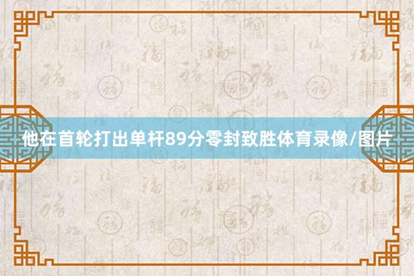 他在首轮打出单杆89分零封致胜体育录像/图片