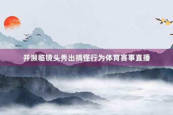 并濒临镜头秀出搞怪行为体育赛事直播