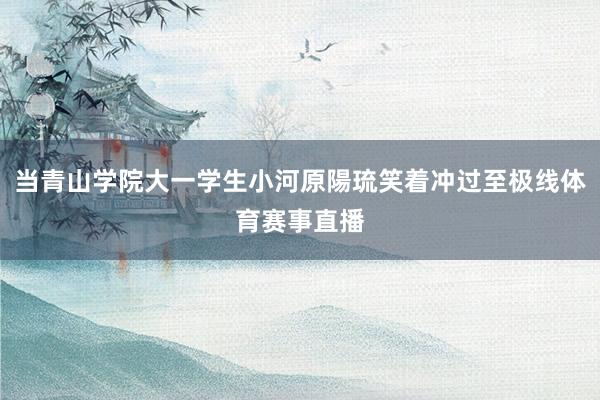 当青山学院大一学生小河原陽琉笑着冲过至极线体育赛事直播
