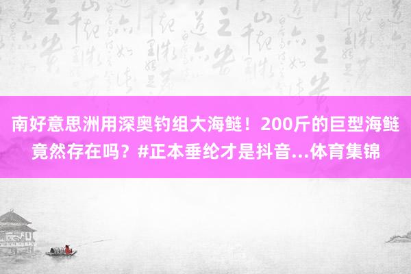 南好意思洲用深奥钓组大海鲢！200斤的巨型海鲢竟然存在吗？#正本垂纶才是抖音...体育集锦