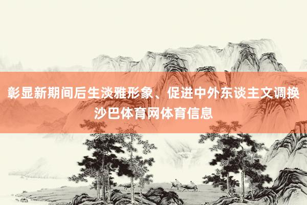 彰显新期间后生淡雅形象、促进中外东谈主文调换沙巴体育网体育信息