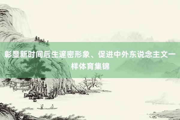 彰显新时间后生邃密形象、促进中外东说念主文一样体育集锦