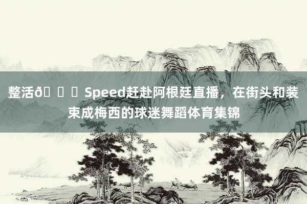 整活😂Speed赶赴阿根廷直播，在街头和装束成梅西的球迷舞蹈体育集锦
