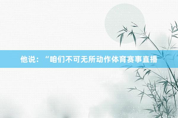 他说：“咱们不可无所动作体育赛事直播