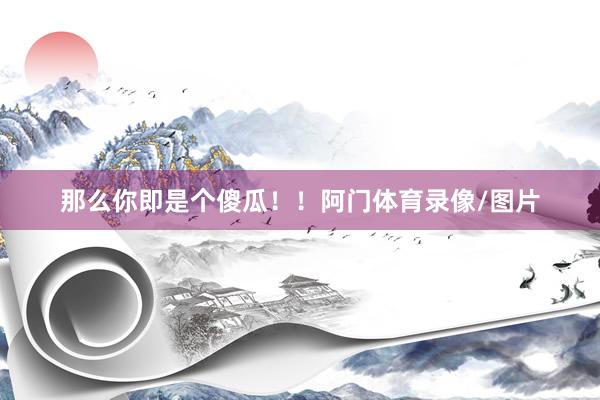 那么你即是个傻瓜！！阿门体育录像/图片