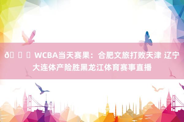 🏀WCBA当天赛果：合肥文旅打败天津 辽宁大连体产险胜黑龙江体育赛事直播