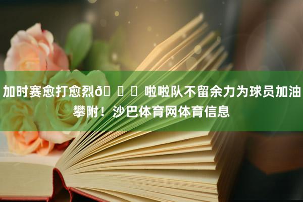 加时赛愈打愈烈😍啦啦队不留余力为球员加油攀附！沙巴体育网体育信息