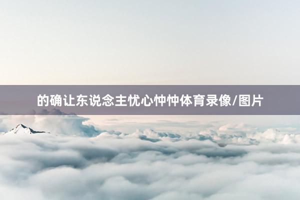 的确让东说念主忧心忡忡体育录像/图片