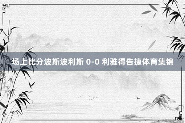 场上比分波斯波利斯 0-0 利雅得告捷体育集锦