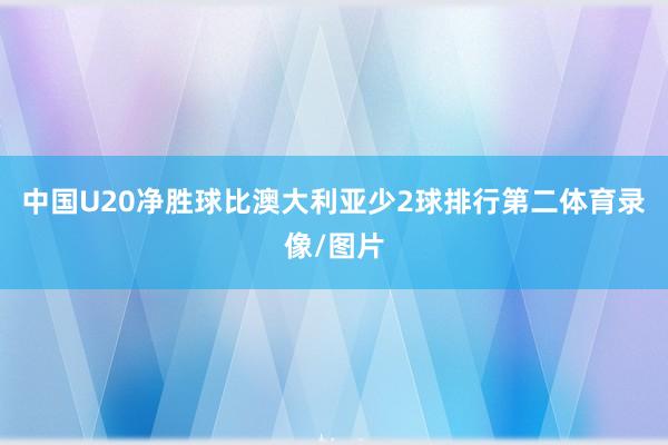 中国U20净胜球比澳大利亚少2球排行第二体育录像/图片