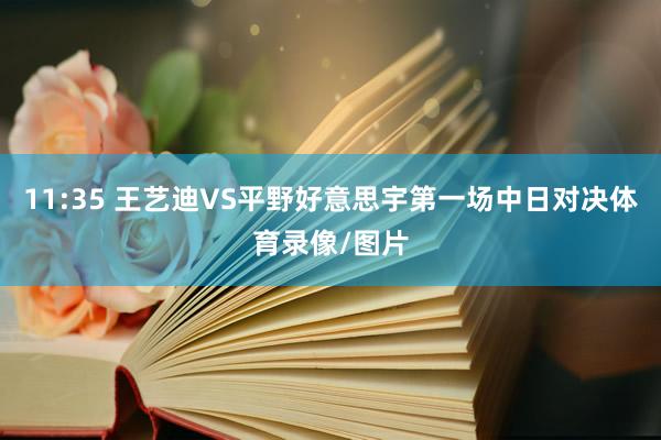 11:35 王艺迪VS平野好意思宇第一场中日对决体育录像/图片