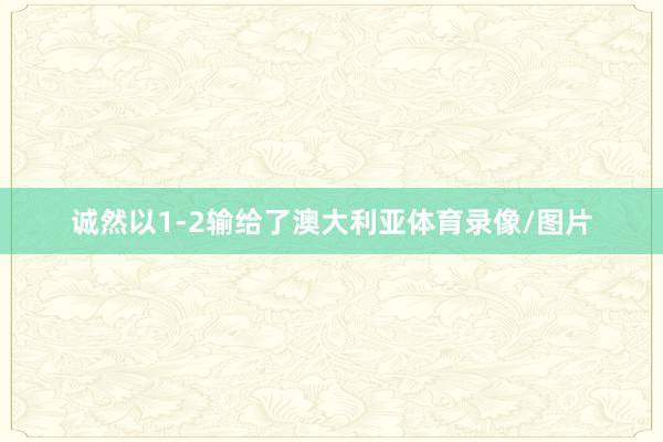 诚然以1-2输给了澳大利亚体育录像/图片