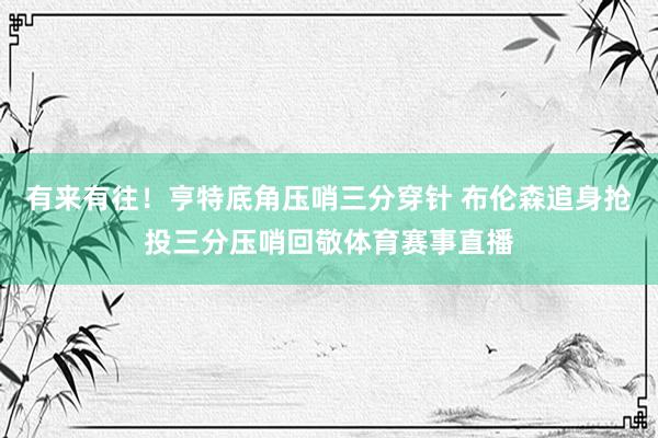 有来有往！亨特底角压哨三分穿针 布伦森追身抢投三分压哨回敬体育赛事直播