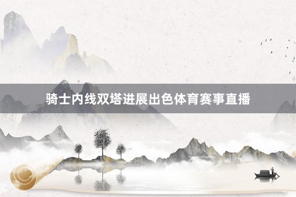 骑士内线双塔进展出色体育赛事直播