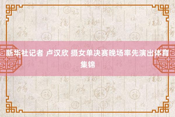 新华社记者 卢汉欣 摄女单决赛晚场率先演出体育集锦