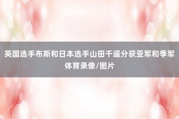 英国选手布斯和日本选手山田千遥分获亚军和季军体育录像/图片
