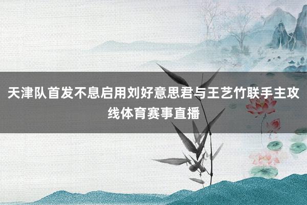 天津队首发不息启用刘好意思君与王艺竹联手主攻线体育赛事直播