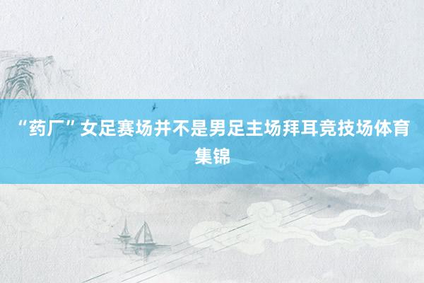 “药厂”女足赛场并不是男足主场拜耳竞技场体育集锦