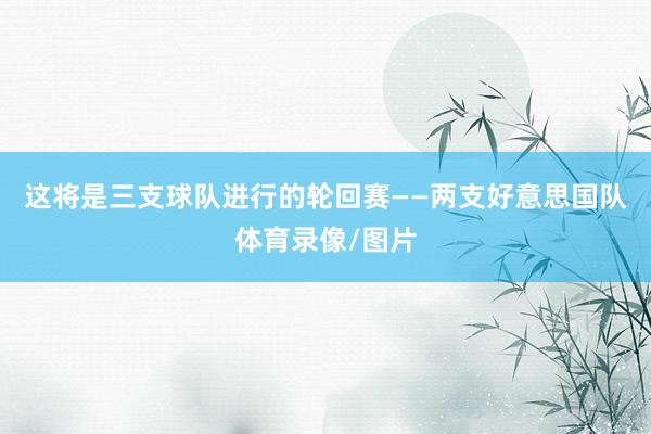 这将是三支球队进行的轮回赛——两支好意思国队体育录像/图片