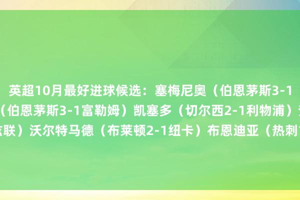 英超10月最好进球候选：塞梅尼奥（伯恩茅斯3-1富勒姆）小克鲁伊维特（伯恩茅斯3-1富勒姆）凯塞多（切尔西2-1利物浦）查奥纳（伯恩利2-0利兹联）沃尔特马德（布莱顿2-1纽卡）布恩迪亚（热刺1-2维拉）萨拉赫（布伦特福德3-2利物浦）弗勒明（狼队2-3伯恩利）    沙巴体育网体育信息