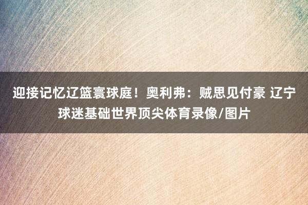 迎接记忆辽篮寰球庭!奥利弗:贼思见付豪 辽宁球迷基础世界顶尖体育录像/图片