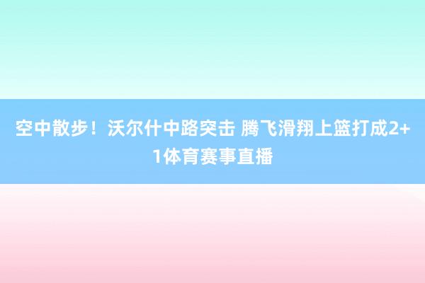 空中散步！沃尔什中路突击 腾飞滑翔上篮打成2+1体育赛事直播