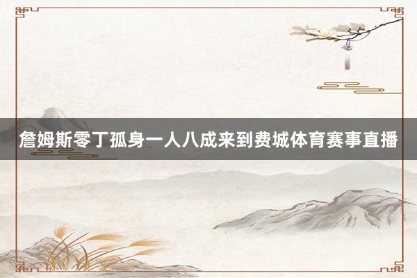 詹姆斯零丁孤身一人八成来到费城体育赛事直播