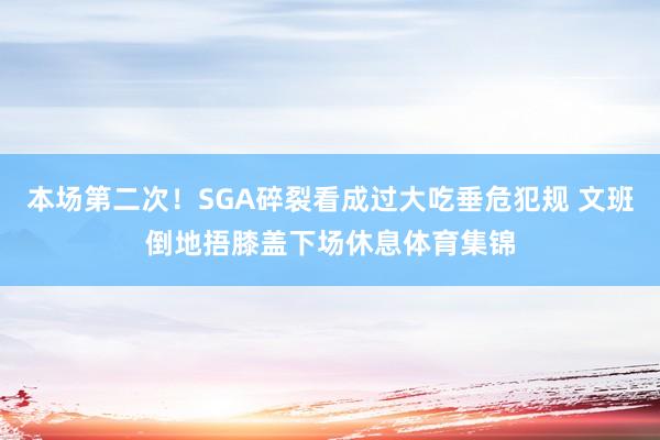 本场第二次！SGA碎裂看成过大吃垂危犯规 文班倒地捂膝盖下场休息体育集锦