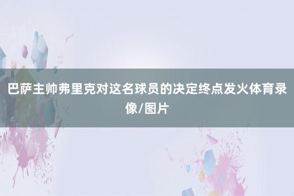 巴萨主帅弗里克对这名球员的决定终点发火体育录像/图片