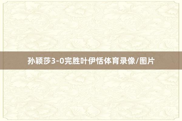 孙颖莎3-0完胜叶伊恬体育录像/图片