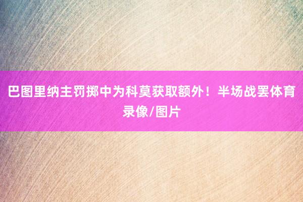 巴图里纳主罚掷中为科莫获取额外！半场战罢体育录像/图片
