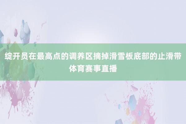 绽开员在最高点的调养区摘掉滑雪板底部的止滑带体育赛事直播