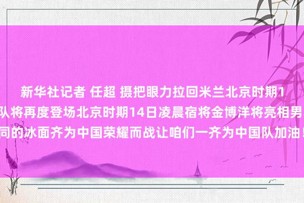 新华社记者 任超 摄把眼力拉回米兰北京时期13日凌晨中国短谈速滑队将再度登场北京时期14日凌晨宿将金博洋将亮相男单开脱滑他们脚踩不同的冰面齐为中国荣耀而战让咱们一齐为中国队加油！记者：丁文娴、李嘉、高萌、徐欣涛体育录像/图片