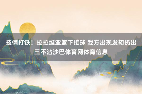 技俩打铁！拉拉维亚篮下接球 我方出现发轫扔出三不沾沙巴体育网体育信息