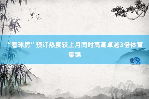 “看球房”预订热度较上月同时高潮卓越3倍体育集锦