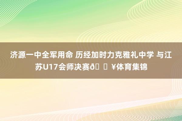 济源一中全军用命 历经加时力克雅礼中学 与江苏U17会师决赛🔥体育集锦