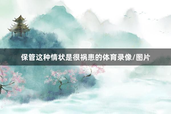 保管这种情状是很祸患的体育录像/图片