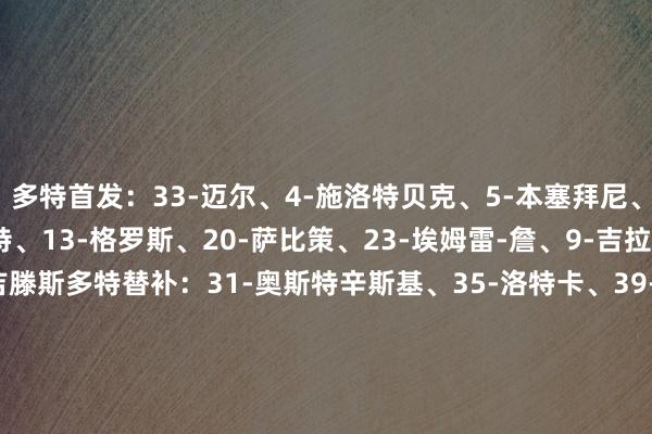 多特首发：33-迈尔、4-施洛特贝克、5-本塞拜尼、8-恩梅查、10-布兰特、13-格罗斯、20-萨比策、23-埃姆雷-詹、9-吉拉西、14-拜尔、43-吉滕斯多特替补：31-奥斯特辛斯基、35-洛特卡、39-F-马内、42-卡巴尔、45-梅瑟尔、46-阿兹希尔、21-马伦、37-科尔-坎贝尔格拉茨风暴首发：1-舍尔彭、2-约翰斯通、22-加王人贝戈维奇、24-拉瓦勒伊、47-艾伍、8-亚尔库耶、10-基泰什维利、15-博文、21-楚克瓦尼、18-比雷斯、20-贾塔格拉茨风暴替补：40-比涅蒂、53-库迪亚科夫、9-亚德姆策、14-兹沃纳雷克、17-卡里奇、19-霍尔瓦特、23-马里奇、25-海尔兰德、32-绍普、35-盖尔霍夫、38-格尔吉奇、43-赫德尔【赛前信息】    体育录像/图片