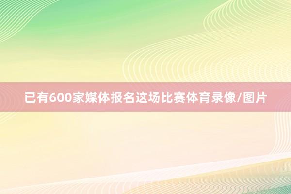已有600家媒体报名这场比赛体育录像/图片