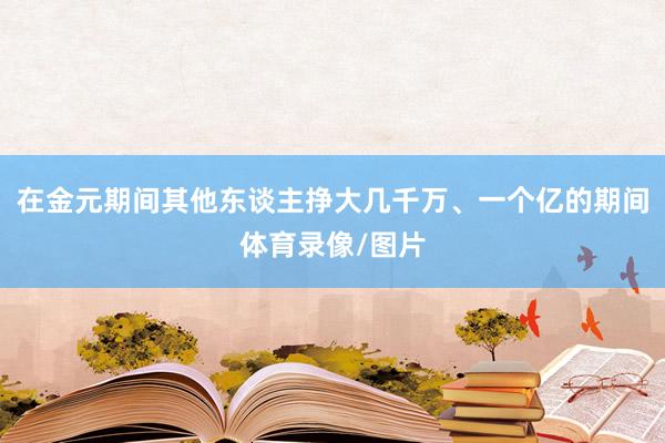 在金元期间其他东谈主挣大几千万、一个亿的期间体育录像/图片