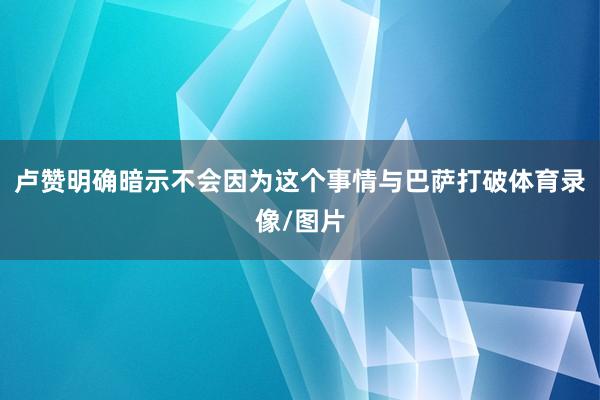 卢赞明确暗示不会因为这个事情与巴萨打破体育录像/图片