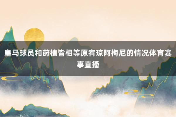 皇马球员和莳植皆相等原宥琼阿梅尼的情况体育赛事直播