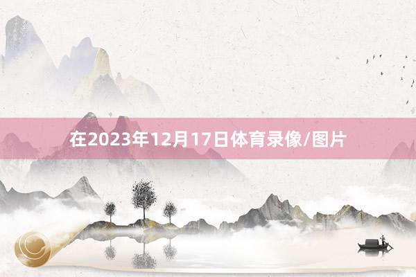 在2023年12月17日体育录像/图片