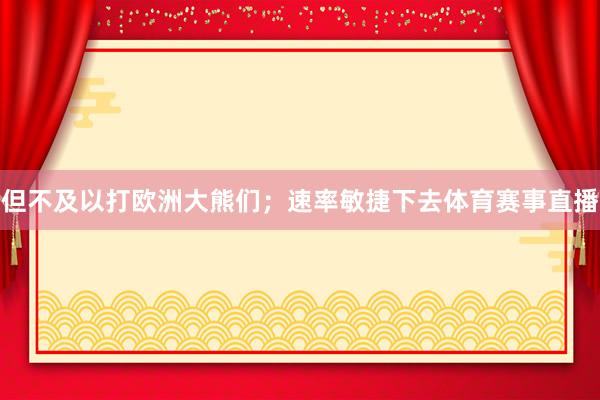 但不及以打欧洲大熊们；速率敏捷下去体育赛事直播