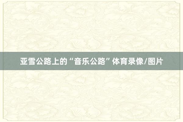 亚雪公路上的“音乐公路”体育录像/图片